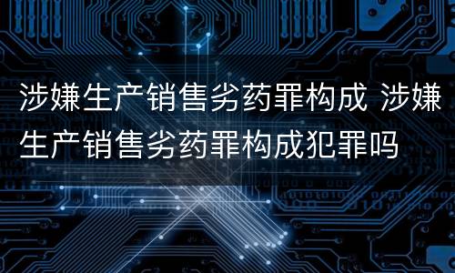 涉嫌生产销售劣药罪构成 涉嫌生产销售劣药罪构成犯罪吗
