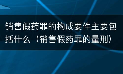 销售假药罪的构成要件主要包括什么（销售假药罪的量刑）