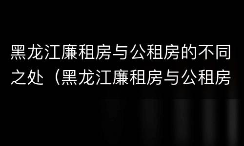 黑龙江廉租房与公租房的不同之处（黑龙江廉租房与公租房的不同之处有哪些）