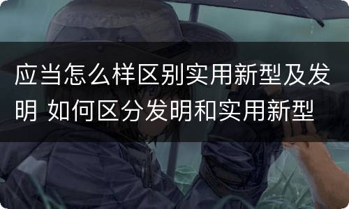 应当怎么样区别实用新型及发明 如何区分发明和实用新型