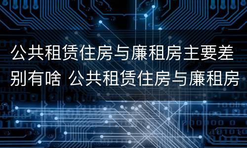 公共租赁住房与廉租房主要差别有啥 公共租赁住房与廉租房主要差别有啥特点