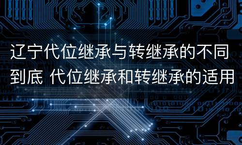 辽宁代位继承与转继承的不同到底 代位继承和转继承的适用范围
