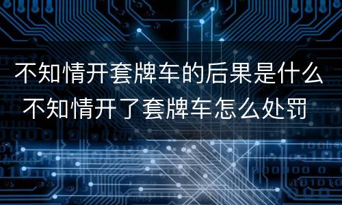 不知情开套牌车的后果是什么 不知情开了套牌车怎么处罚