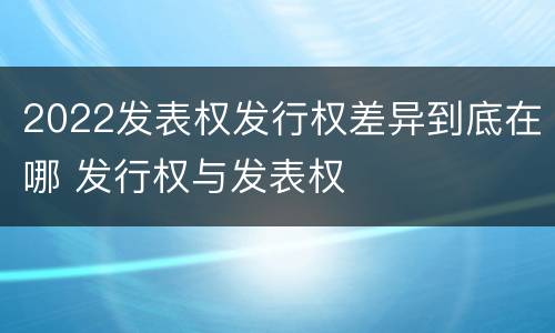 2022发表权发行权差异到底在哪 发行权与发表权