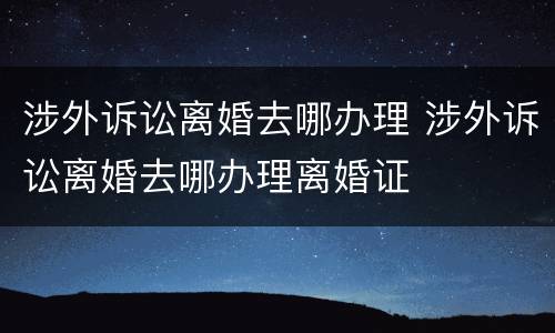 涉外诉讼离婚去哪办理 涉外诉讼离婚去哪办理离婚证