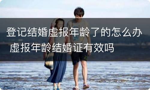 登记结婚虚报年龄了的怎么办 虚报年龄结婚证有效吗