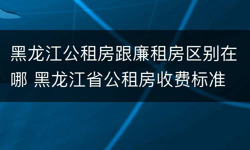 黑龙江公租房跟廉租房区别在哪 黑龙江省公租房收费标准