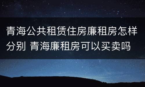 青海公共租赁住房廉租房怎样分别 青海廉租房可以买卖吗