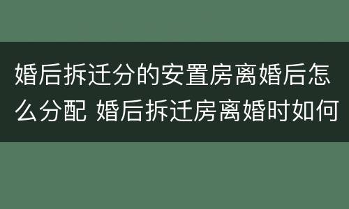 婚后拆迁分的安置房离婚后怎么分配 婚后拆迁房离婚时如何分配?