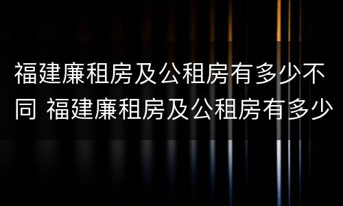 福建廉租房及公租房有多少不同 福建廉租房及公租房有多少不同区域