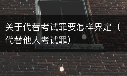 关于代替考试罪要怎样界定（代替他人考试罪）