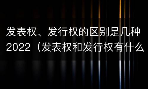 发表权、发行权的区别是几种2022（发表权和发行权有什么区别）