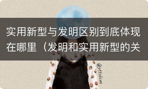 实用新型与发明区别到底体现在哪里（发明和实用新型的关系）