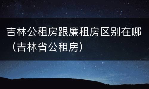 吉林公租房跟廉租房区别在哪（吉林省公租房）