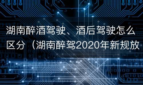 湖南醉酒驾驶、酒后驾驶怎么区分（湖南醉驾2020年新规放宽）