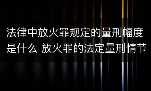 法律中放火罪规定的量刑幅度是什么 放火罪的法定量刑情节
