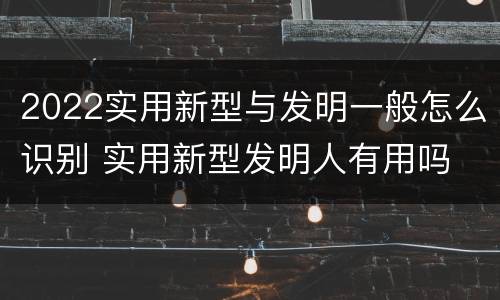 2022实用新型与发明一般怎么识别 实用新型发明人有用吗