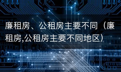 廉租房、公租房主要不同（廉租房,公租房主要不同地区）