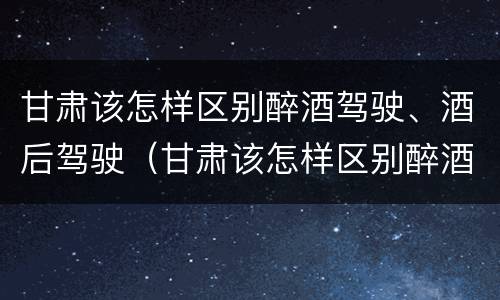 甘肃该怎样区别醉酒驾驶、酒后驾驶（甘肃该怎样区别醉酒驾驶,酒后驾驶和醉驾）