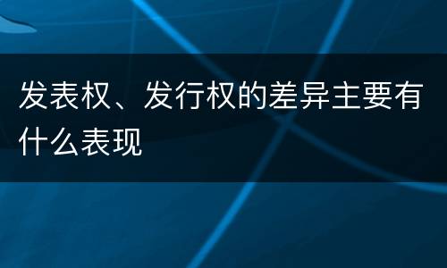 发表权、发行权的差异主要有什么表现