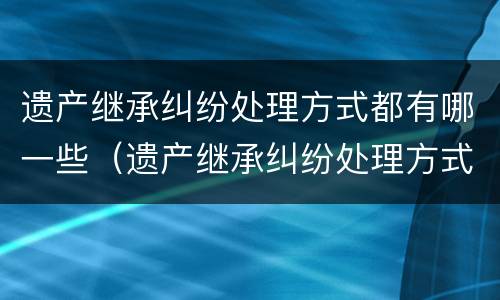 遗产继承纠纷处理方式都有哪一些（遗产继承纠纷处理方式都有哪一些规定）