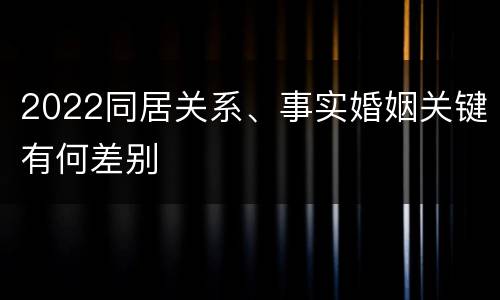 2022同居关系、事实婚姻关键有何差别