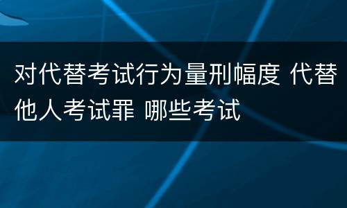 对代替考试行为量刑幅度 代替他人考试罪 哪些考试