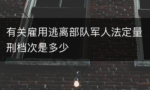 有关雇用逃离部队军人法定量刑档次是多少