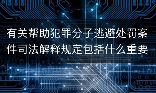 有关帮助犯罪分子逃避处罚案件司法解释规定包括什么重要内容
