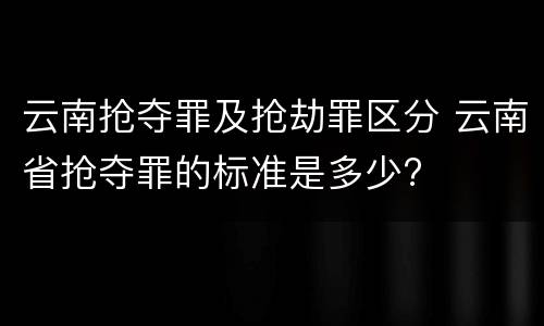 云南抢夺罪及抢劫罪区分 云南省抢夺罪的标准是多少?