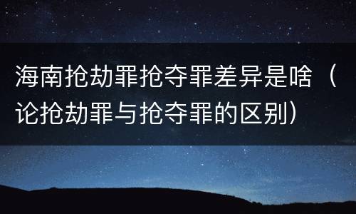 海南抢劫罪抢夺罪差异是啥（论抢劫罪与抢夺罪的区别）