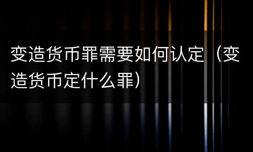 变造货币罪需要如何认定（变造货币定什么罪）