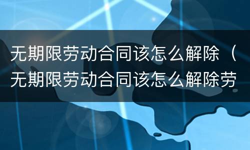 无期限劳动合同该怎么解除（无期限劳动合同该怎么解除劳动关系）