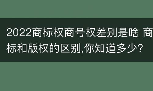 2022商标权商号权差别是啥 商标和版权的区别,你知道多少?