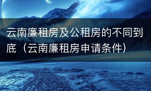 云南廉租房及公租房的不同到底（云南廉租房申请条件）