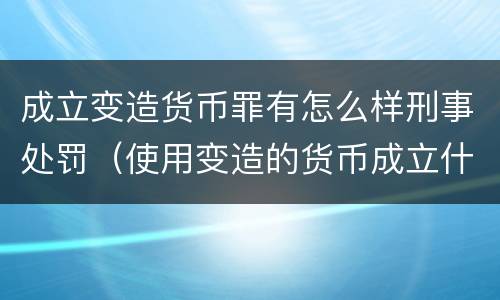 成立变造货币罪有怎么样刑事处罚（使用变造的货币成立什么罪）