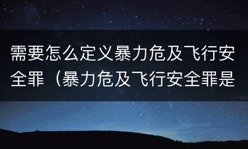 需要怎么定义暴力危及飞行安全罪（暴力危及飞行安全罪是危险犯吗）