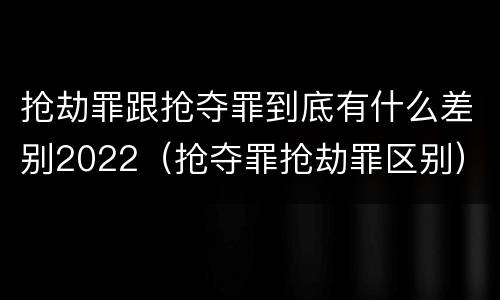 抢劫罪跟抢夺罪到底有什么差别2022（抢夺罪抢劫罪区别）