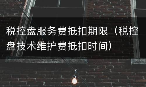 税控盘服务费抵扣期限（税控盘技术维护费抵扣时间）