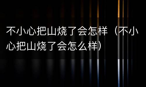 不小心把山烧了会怎样（不小心把山烧了会怎么样）
