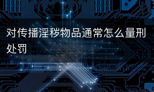 对传播淫秽物品通常怎么量刑处罚