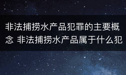 非法捕捞水产品犯罪的主要概念 非法捕捞水产品属于什么犯罪类型
