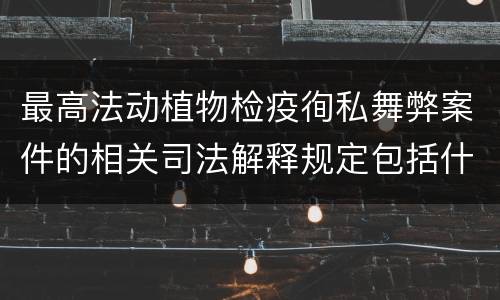 最高法动植物检疫徇私舞弊案件的相关司法解释规定包括什么内容