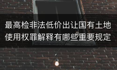 最高检非法低价出让国有土地使用权罪解释有哪些重要规定