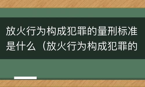 放火行为构成犯罪的量刑标准是什么（放火行为构成犯罪的量刑标准是什么）