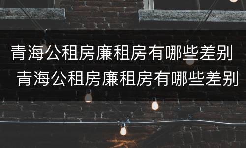 青海公租房廉租房有哪些差别 青海公租房廉租房有哪些差别呢