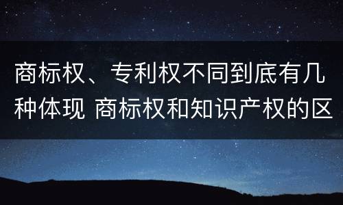 商标权、专利权不同到底有几种体现 商标权和知识产权的区别