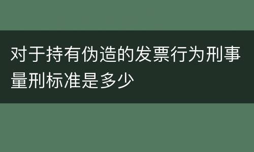 对于持有伪造的发票行为刑事量刑标准是多少