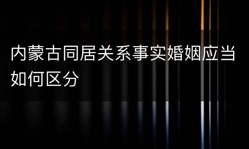 内蒙古同居关系事实婚姻应当如何区分
