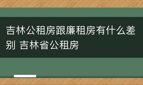 吉林公租房跟廉租房有什么差别 吉林省公租房